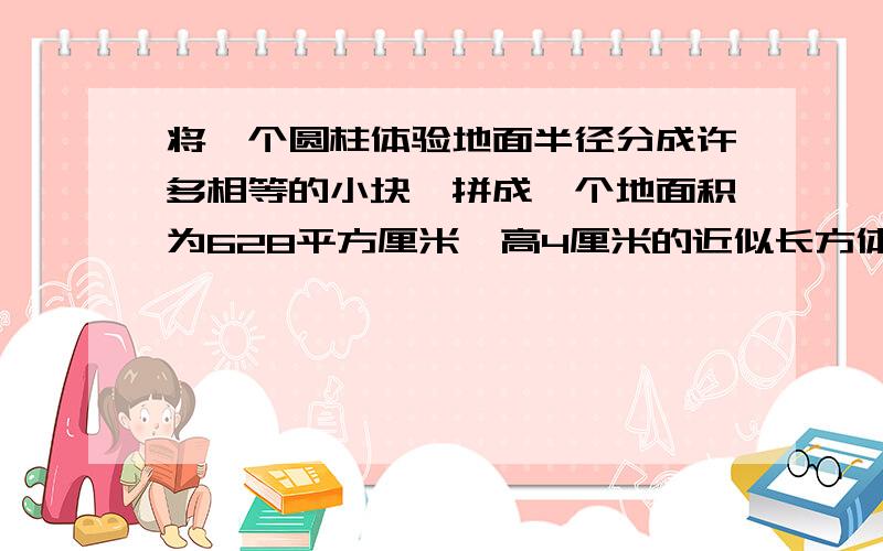 将一个圆柱体验地面半径分成许多相等的小块,拼成一个地面积为628平方厘米、高4厘米的近似长方体.原来圆柱体的体积是多少立