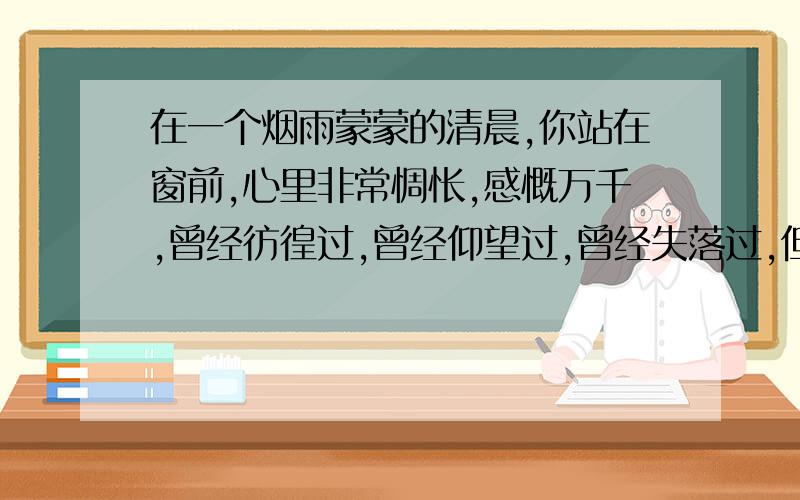 在一个烟雨蒙蒙的清晨,你站在窗前,心里非常惆怅,感慨万千,曾经彷徨过,曾经仰望过,曾经失落过,但一切的曾经代替不了现在的