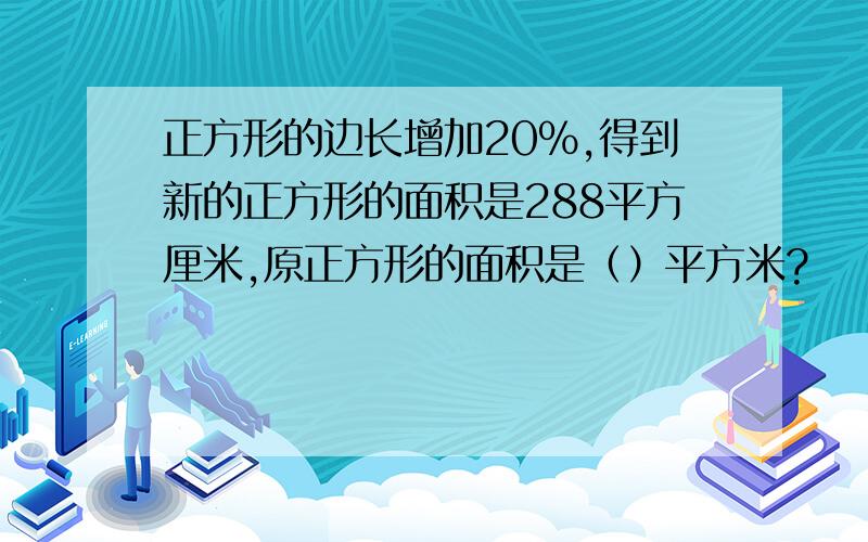 正方形的边长增加20%,得到新的正方形的面积是288平方厘米,原正方形的面积是（）平方米?