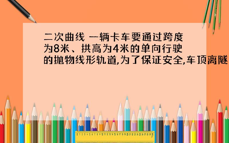 二次曲线 一辆卡车要通过跨度为8米、拱高为4米的单向行驶的抛物线形轨道,为了保证安全,车顶离隧道上部至少有0.5米的距离