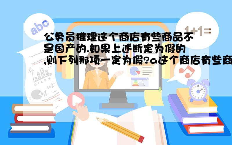 公务员推理这个商店有些商品不是国产的.如果上述断定为假的,则下列那项一定为假?a这个商店有些商店是国产的.b这个商店所有