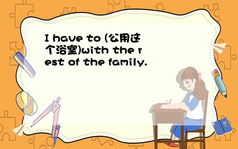 I have to (公用这个浴室)with the rest of the family.