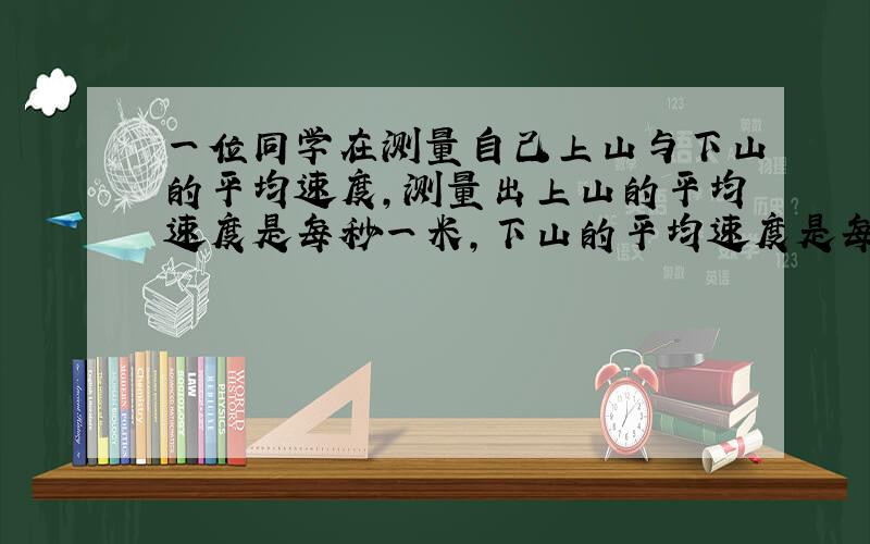 一位同学在测量自己上山与下山的平均速度,测量出上山的平均速度是每秒一米,下山的平均速度是每秒1.5米,