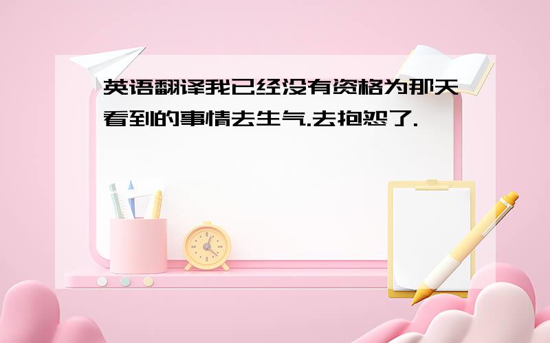 英语翻译我已经没有资格为那天看到的事情去生气.去抱怨了.