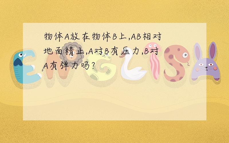 物体A放在物体B上,AB相对地面精止,A对B有压力,B对A有弹力吗?