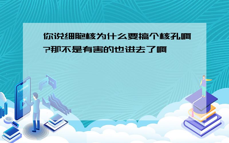 你说细胞核为什么要搞个核孔啊?那不是有害的也进去了啊