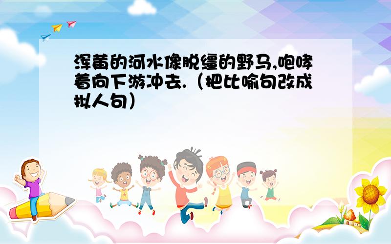 浑黄的河水像脱缰的野马,咆哮着向下游冲去.（把比喻句改成拟人句）