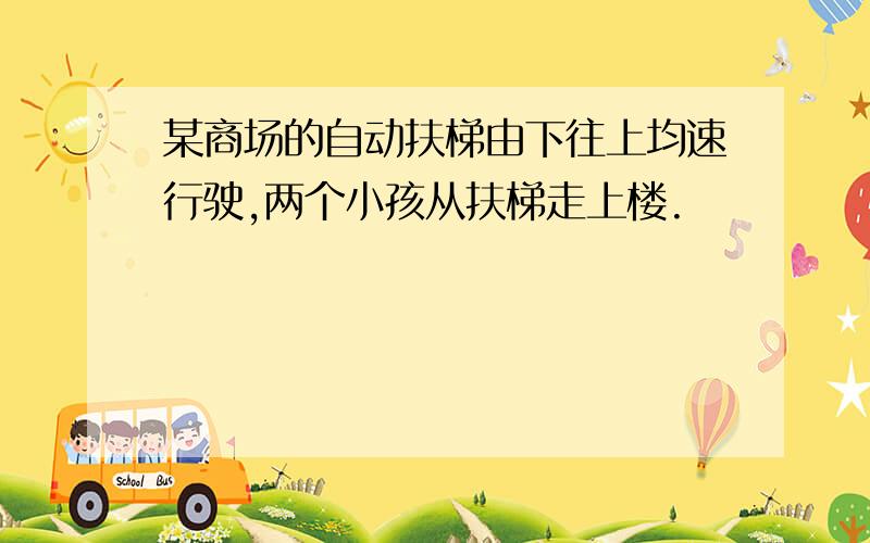 某商场的自动扶梯由下往上均速行驶,两个小孩从扶梯走上楼.