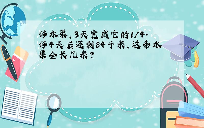 修水渠,3天完成它的1/4.修4天后还剩84千米,这条水渠全长几米?