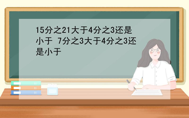 15分之21大于4分之3还是小于 7分之3大于4分之3还是小于