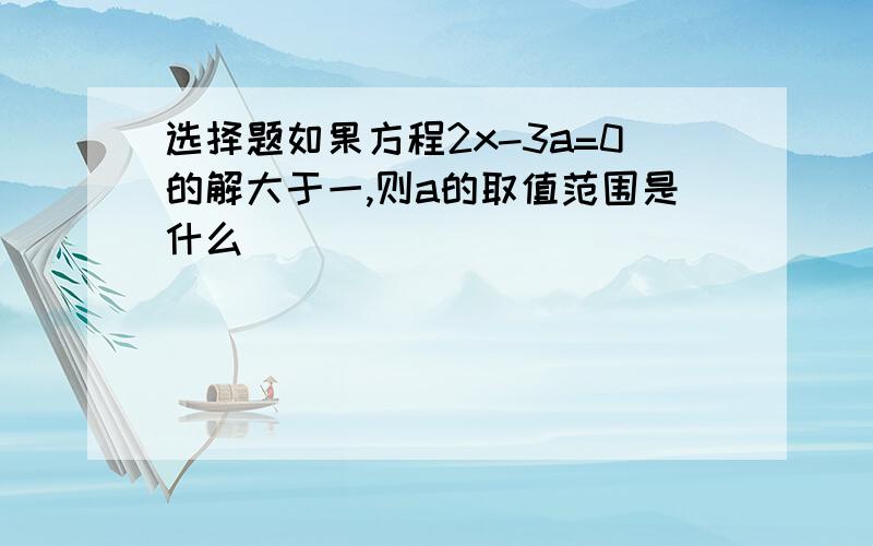 选择题如果方程2x-3a=0的解大于一,则a的取值范围是什么