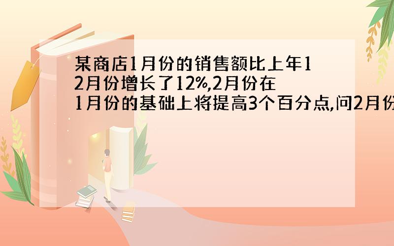 某商店1月份的销售额比上年12月份增长了12%,2月份在1月份的基础上将提高3个百分点,问2月份比1月份的增长率是（ ）