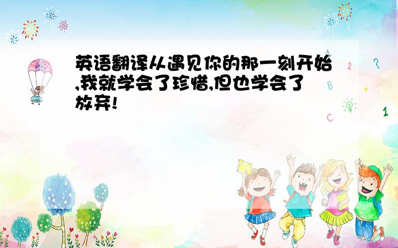 英语翻译从遇见你的那一刻开始,我就学会了珍惜,但也学会了放弃!