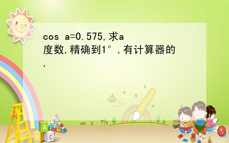 cos a=0.575,求a度数,精确到1°,有计算器的,