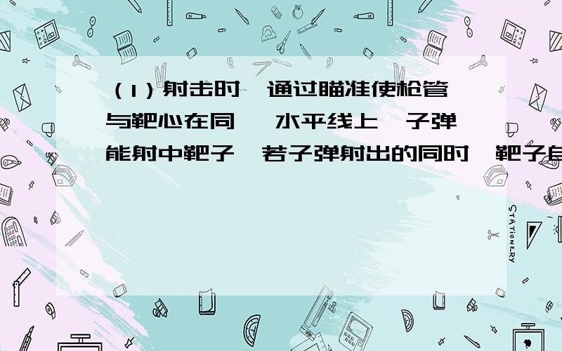 （1）射击时,通过瞄准使枪管与靶心在同一 水平线上,子弹能射中靶子,若子弹射出的同时,靶子自由下落,设靶子未到地面前,子