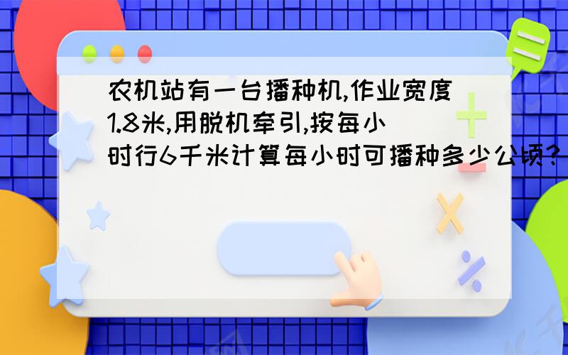 农机站有一台播种机,作业宽度1.8米,用脱机牵引,按每小时行6千米计算每小时可播种多少公顷?