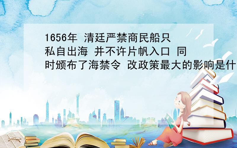 1656年 清廷严禁商民船只私自出海 并不许片帆入口 同时颁布了海禁令 改政策最大的影响是什么