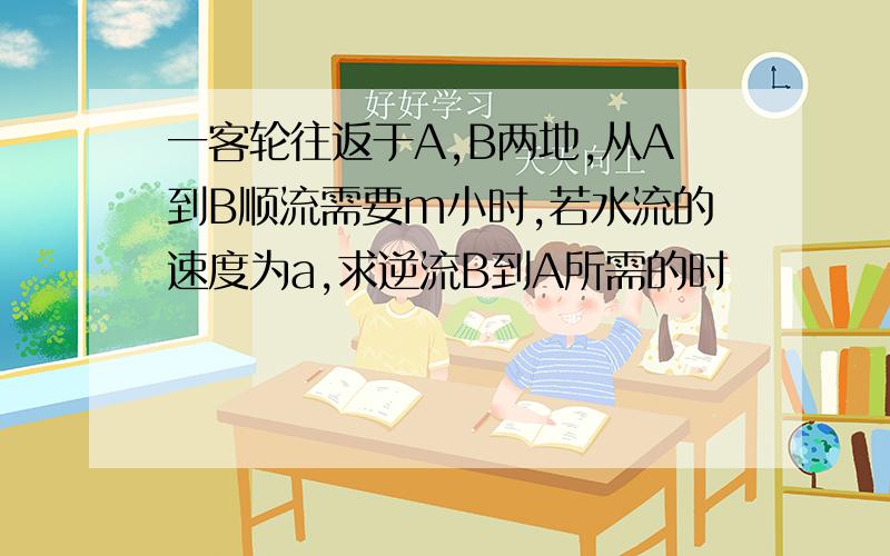 一客轮往返于A,B两地,从A到B顺流需要m小时,若水流的速度为a,求逆流B到A所需的时