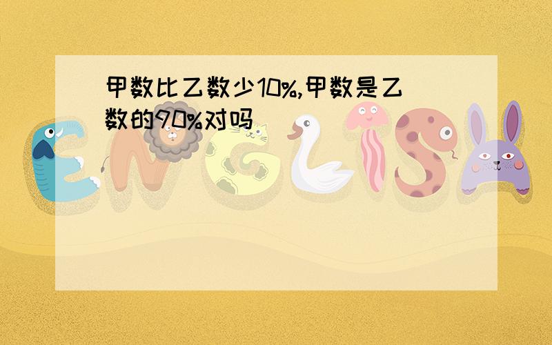 甲数比乙数少10%,甲数是乙数的90%对吗