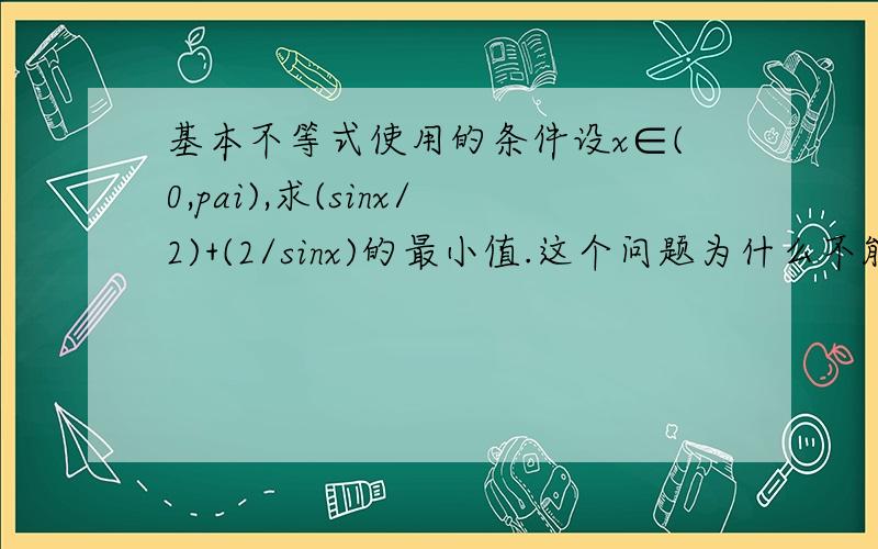 基本不等式使用的条件设x∈(0,pai),求(sinx/2)+(2/sinx)的最小值.这个问题为什么不能用基本不等式啊