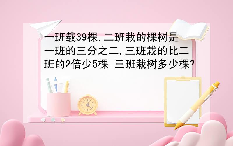 一班载39棵,二班栽的棵树是一班的三分之二,三班栽的比二班的2倍少5棵.三班栽树多少棵?