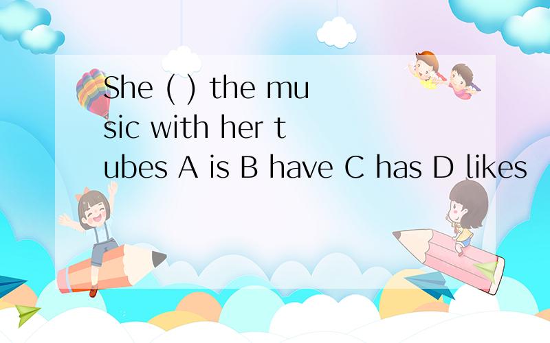 She ( ) the music with her tubes A is B have C has D likes