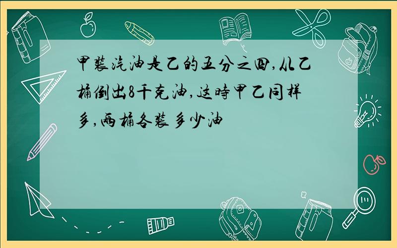 甲装汽油是乙的五分之四,从乙桶倒出8千克油,这时甲乙同样多,两桶各装多少油