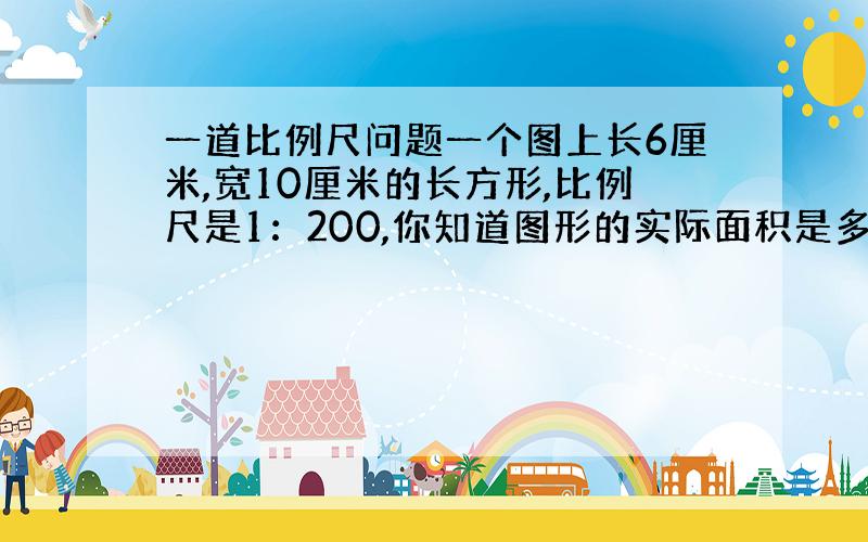 一道比例尺问题一个图上长6厘米,宽10厘米的长方形,比例尺是1：200,你知道图形的实际面积是多少平方米?