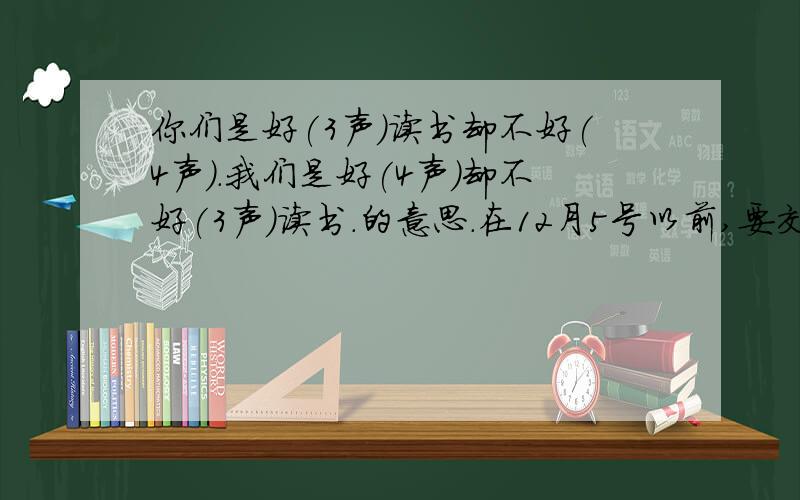 你们是好(3声)读书却不好(4声).我们是好(4声)却不好(3声)读书.的意思.在12月5号以前,要交作