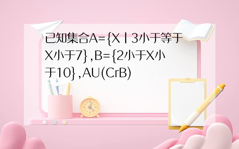 已知集合A={X|3小于等于X小于7},B={2小于X小于10},AU(CrB)