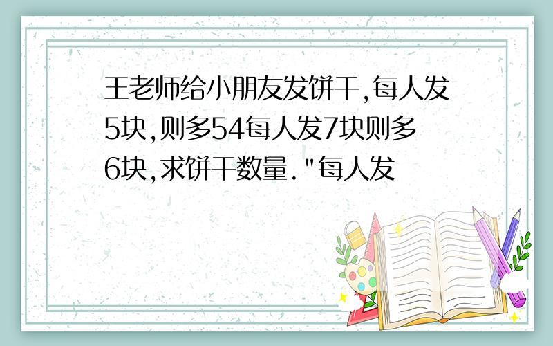 王老师给小朋友发饼干,每人发5块,则多54每人发7块则多6块,求饼干数量.