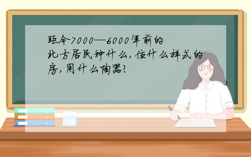 距今7000—6000年前的北方居民种什么,住什么样式的房,用什么陶器?