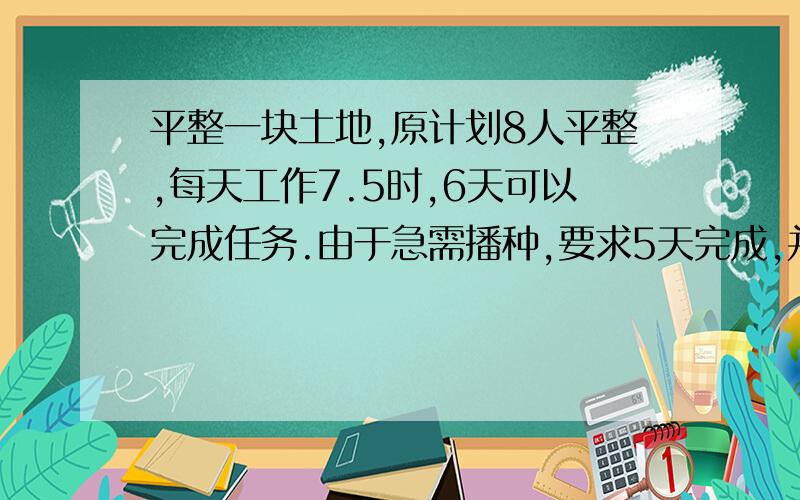 平整一块土地,原计划8人平整,每天工作7.5时,6天可以完成任务.由于急需播种,要求5天完成,并且增加2人