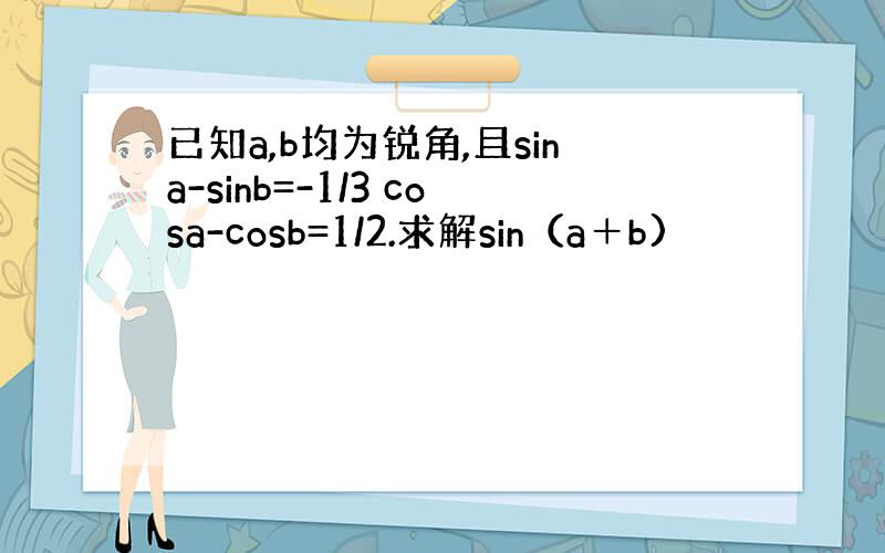 已知a,b均为锐角,且sina-sinb=-1/3 cosa-cosb=1/2.求解sin（a＋b)