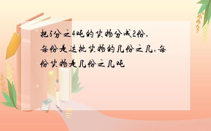 把5分之4吨的货物分成2份,每份是这批货物的几份之几,每份货物是几份之几吨