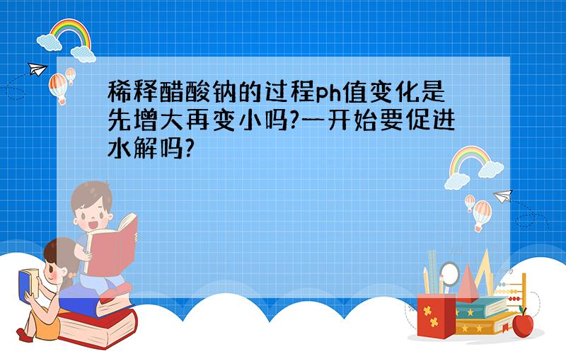 稀释醋酸钠的过程ph值变化是先增大再变小吗?一开始要促进水解吗?