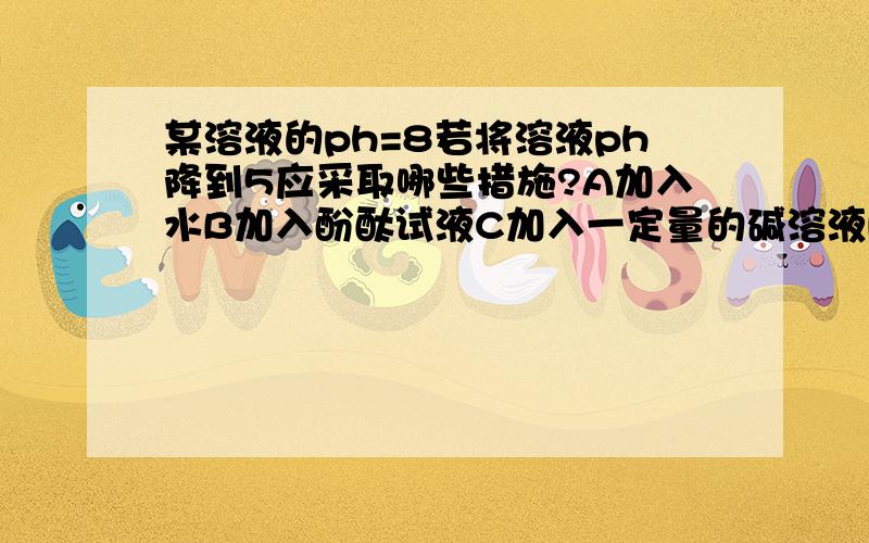 某溶液的ph=8若将溶液ph降到5应采取哪些措施?A加入水B加入酚酞试液C加入一定量的碱溶液D通入一定的氯化氢