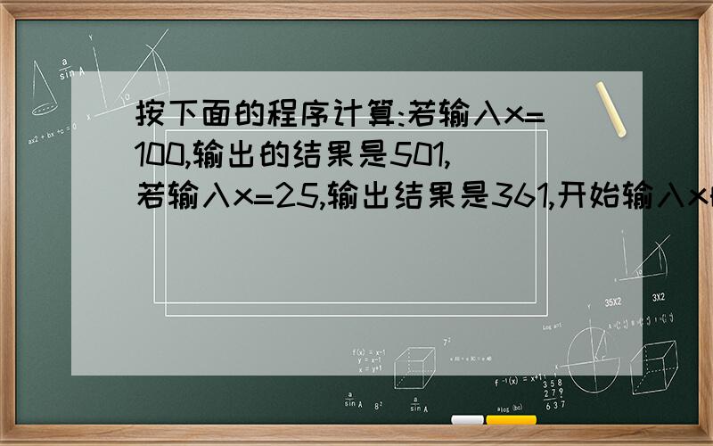 按下面的程序计算:若输入x=100,输出的结果是501,若输入x=25,输出结果是361,开始输入x的值为正整数