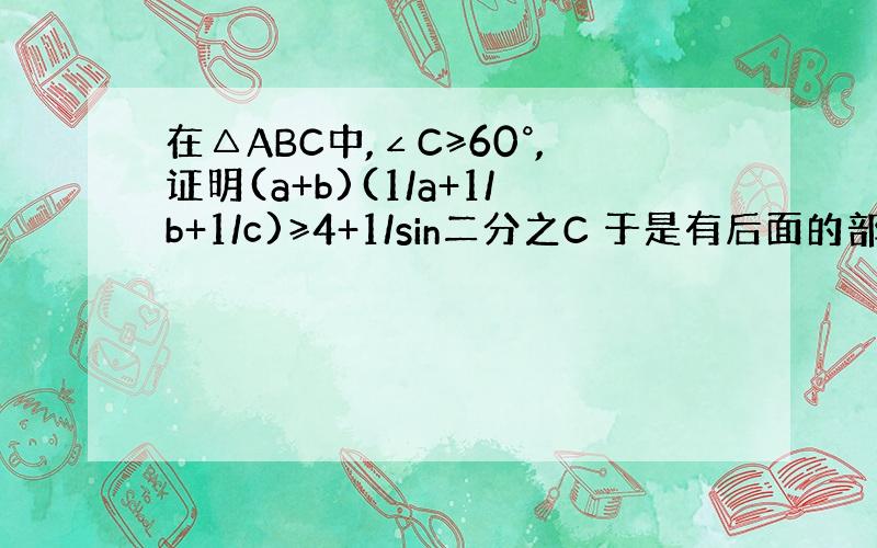 在△ABC中,∠C≥60°,证明(a+b)(1/a+1/b+1/c)≥4+1/sin二分之C 于是有后面的部分看不懂,