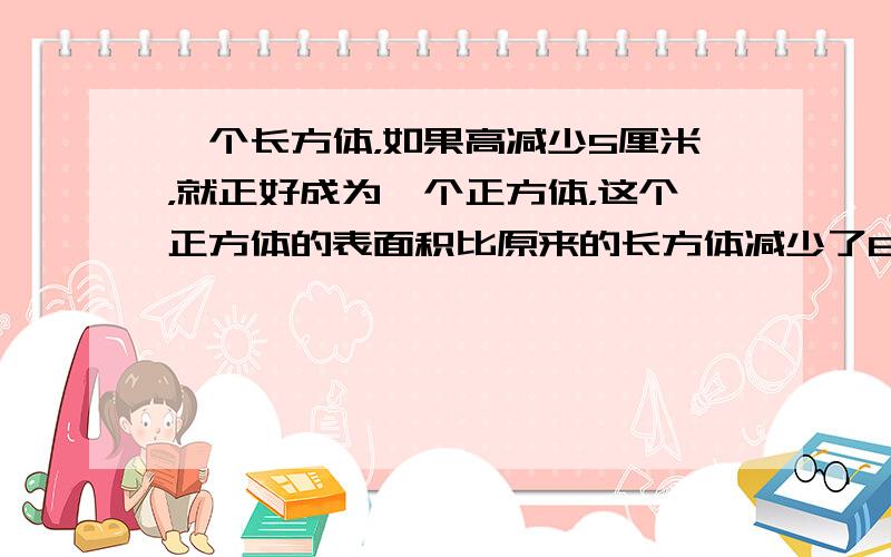 一个长方体，如果高减少5厘米，就正好成为一个正方体，这个正方体的表面积比原来的长方体减少了80平方厘米，原来的长方体的体