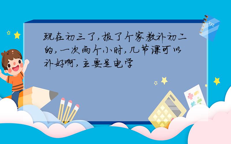 现在初三了,报了个家教补初二的,一次两个小时,几节课可以补好啊,主要是电学