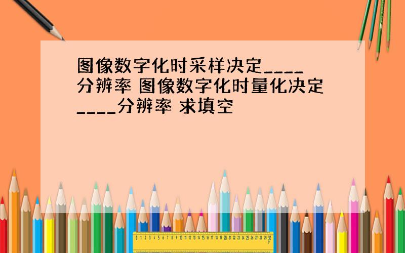 图像数字化时采样决定____分辨率 图像数字化时量化决定____分辨率 求填空