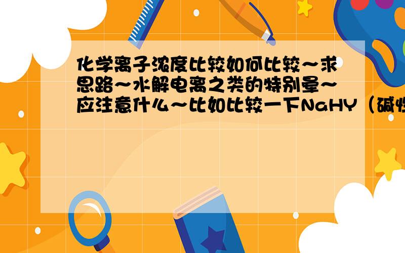 化学离子浓度比较如何比较～求思路～水解电离之类的特别晕～应注意什么～比如比较一下NaHY（碱性）溶液中离子浓度关系,