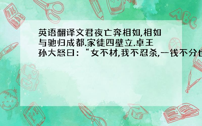 英语翻译文君夜亡奔相如,相如与驰归成都.家徒四壁立.卓王孙大怒曰：“女不材,我不忍杀,一钱不分也!”人或谓王孙,王孙终不