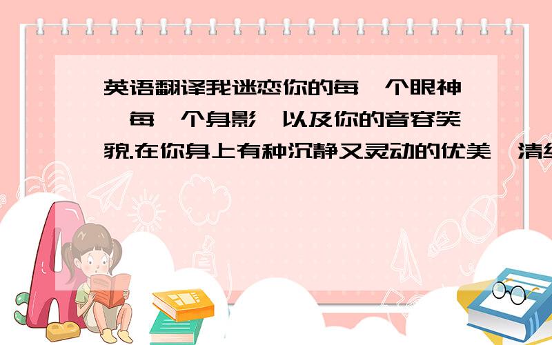 英语翻译我迷恋你的每一个眼神,每一个身影,以及你的音容笑貌.在你身上有种沉静又灵动的优美,清纯又妩媚.即使是在现在,在你