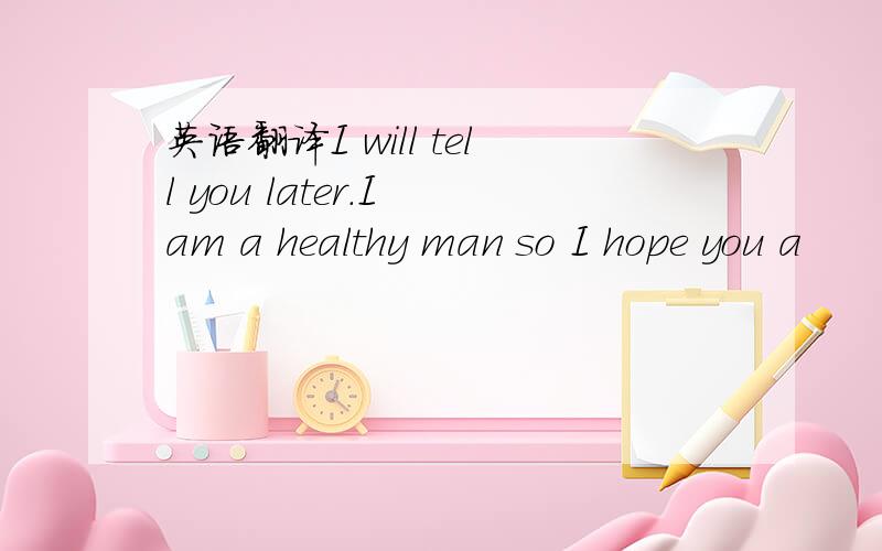 英语翻译I will tell you later.I am a healthy man so I hope you a