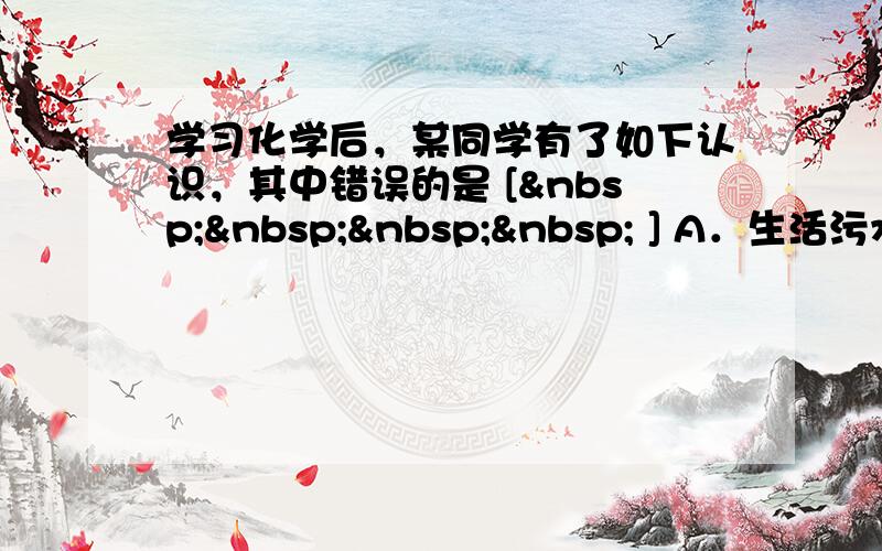 学习化学后，某同学有了如下认识，其中错误的是 [     ] A．生活污水处理达