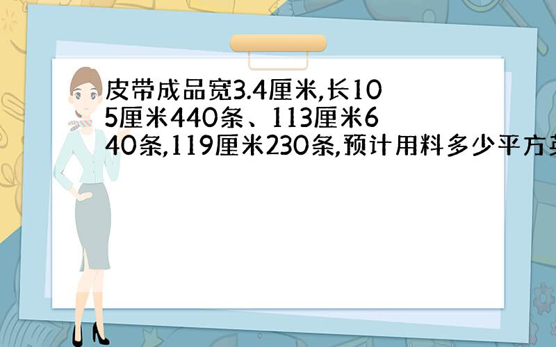 皮带成品宽3.4厘米,长105厘米440条、113厘米640条,119厘米230条,预计用料多少平方英尺,是否有公式可套