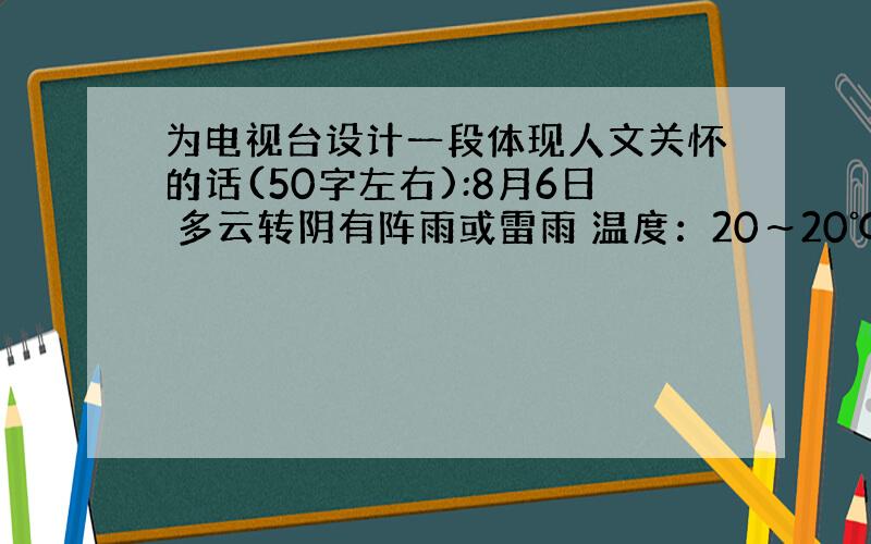 为电视台设计一段体现人文关怀的话(50字左右):8月6日 多云转阴有阵雨或雷雨 温度：20～20℃风力：