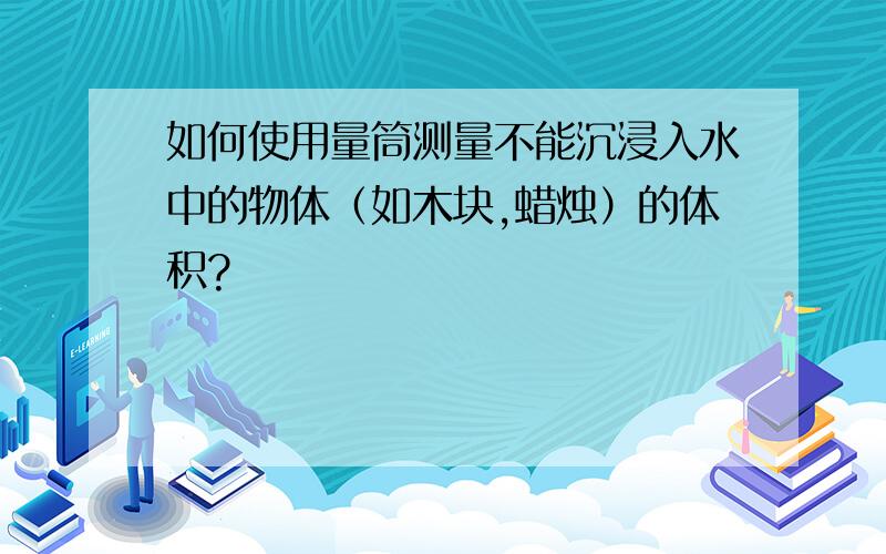 如何使用量筒测量不能沉浸入水中的物体（如木块,蜡烛）的体积?